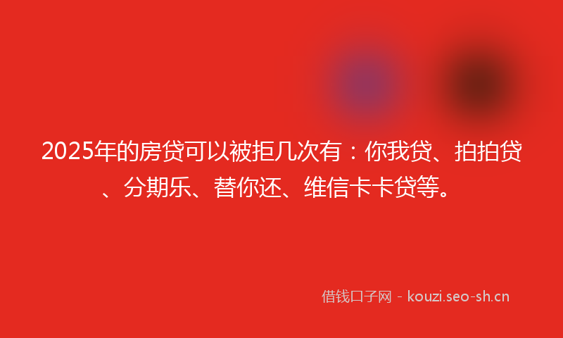 2025年的房贷可以被拒几次有：你我贷、拍拍贷、分期乐、替你还、维信卡卡贷等。