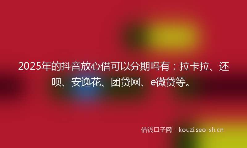 2025年的抖音放心借可以分期吗有：拉卡拉、还呗、安逸花、团贷网、e微贷等。