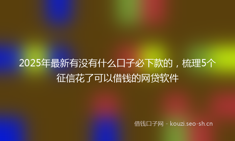 2025年最新有没有什么口子必下款的，梳理5个征信花了可以借钱的网贷软件