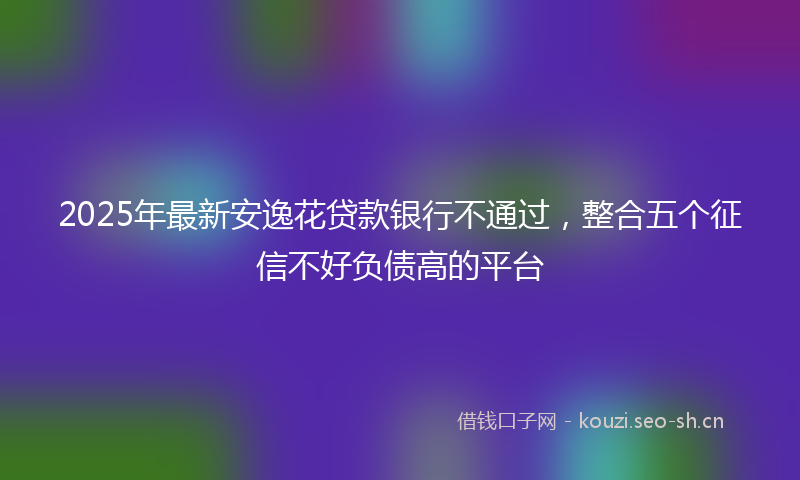 2025年最新安逸花贷款银行不通过，整合五个征信不好负债高的平台