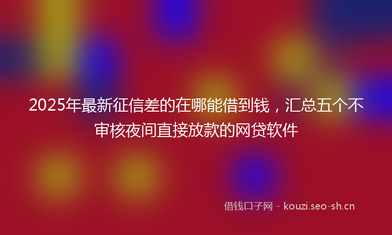 2025年最新征信差的在哪能借到钱，汇总五个不审核夜间直接放款的网贷软件