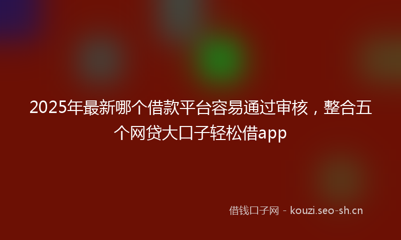 2025年最新哪个借款平台容易通过审核，整合五个网贷大口子轻松借app