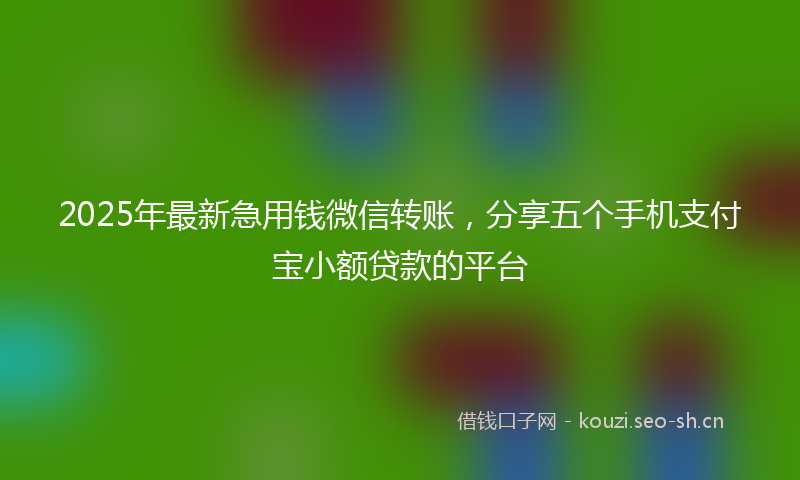 2025年最新急用钱微信转账，分享五个手机支付宝小额贷款的平台
