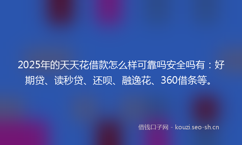 2025年的天天花借款怎么样可靠吗安全吗有：好期贷、读秒贷、还呗、融逸花、360借条等。
