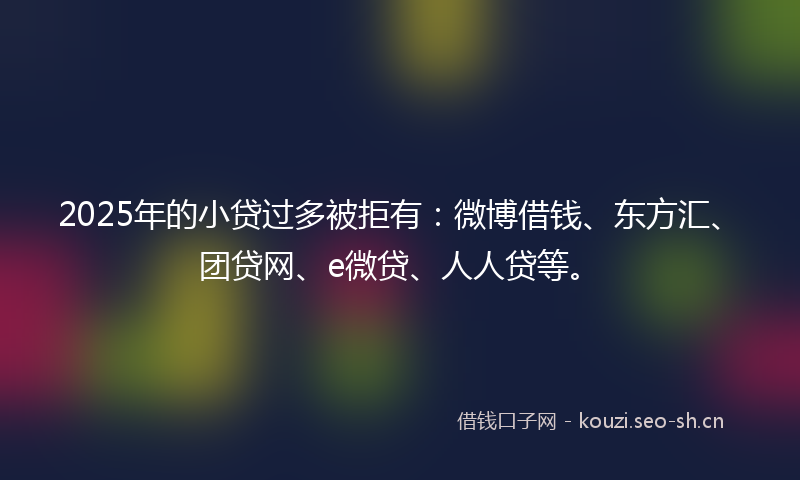 2025年的小贷过多被拒有：微博借钱、东方汇、团贷网、e微贷、人人贷等。