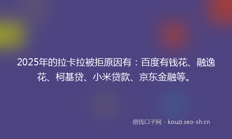 2025年的拉卡拉被拒原因有：百度有钱花、融逸花、柯基贷、小米贷款、京东金融等。