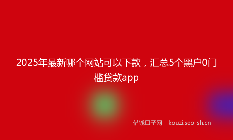 2025年最新哪个网站可以下款，汇总5个黑户0门槛贷款app