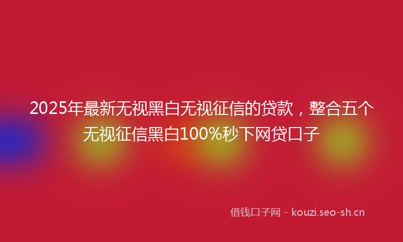 2025年最新无视黑白无视征信的贷款，整合五个无视征信黑白100%秒下网贷口子