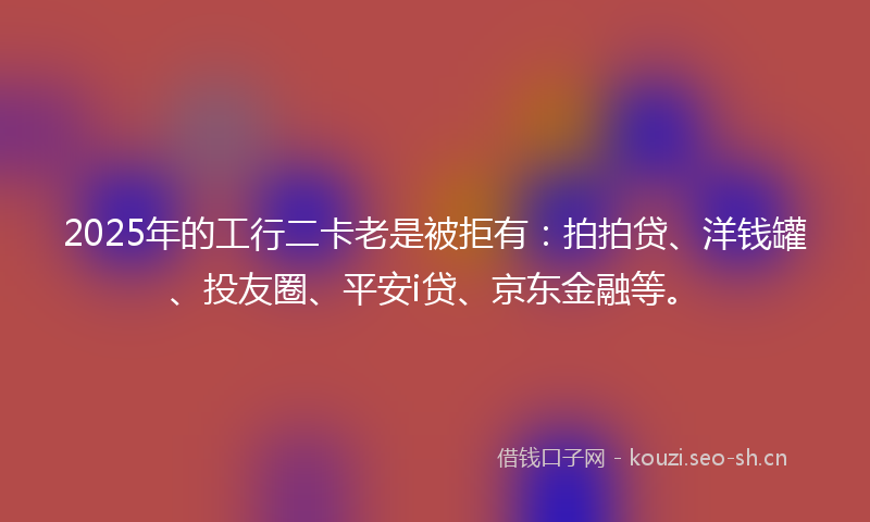 2025年的工行二卡老是被拒有:拍拍贷、洋钱罐、投友圈、平安i贷、京东金融等。