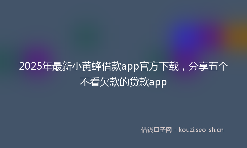 2025年最新小黄蜂借款app官方下载，分享五个不看欠款的贷款app