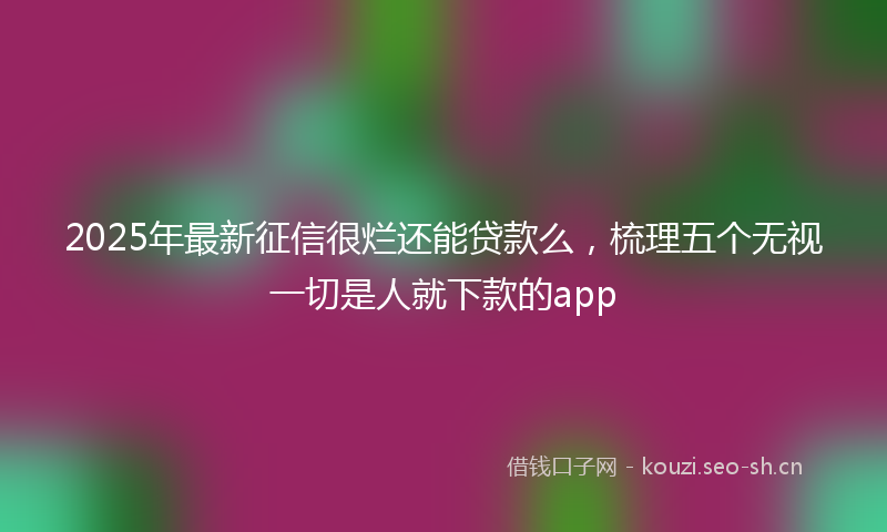 2025年最新征信很烂还能贷款么，梳理五个无视一切是人就下款的app