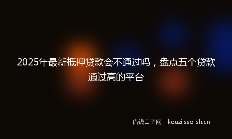 2025年最新抵押贷款会不通过吗，盘点五个贷款通过高的平台
