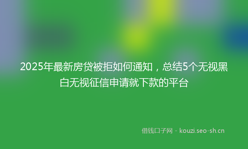 2025年最新房贷被拒如何通知，总结5个无视黑白无视征信申请就下款的平台