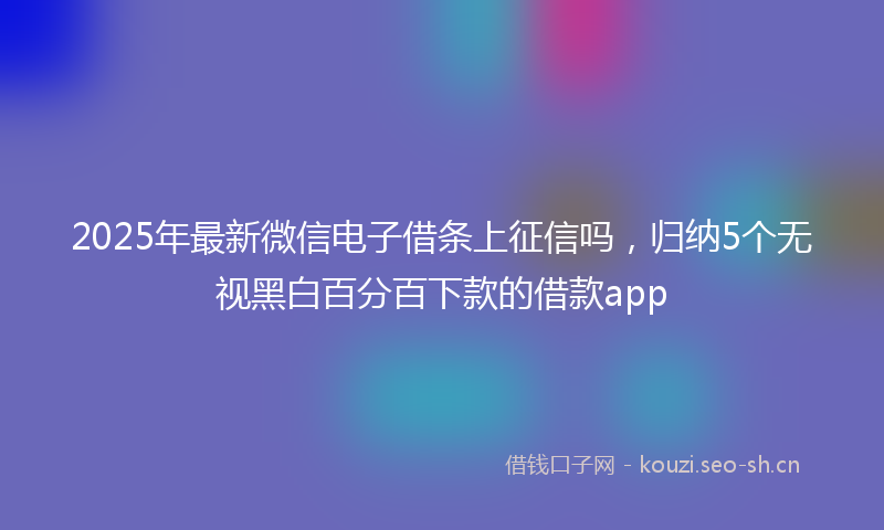 2025年最新微信电子借条上征信吗，归纳5个无视黑白百分百下款的借款app