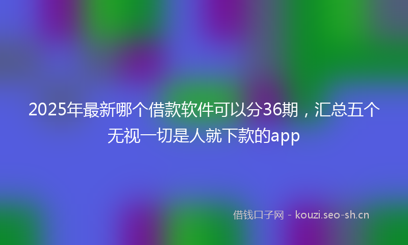2025年最新哪个借款软件可以分36期，汇总五个无视一切是人就下款的app