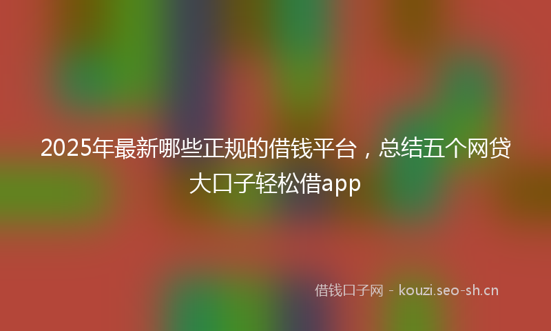 2025年最新哪些正规的借钱平台，总结五个网贷大口子轻松借app