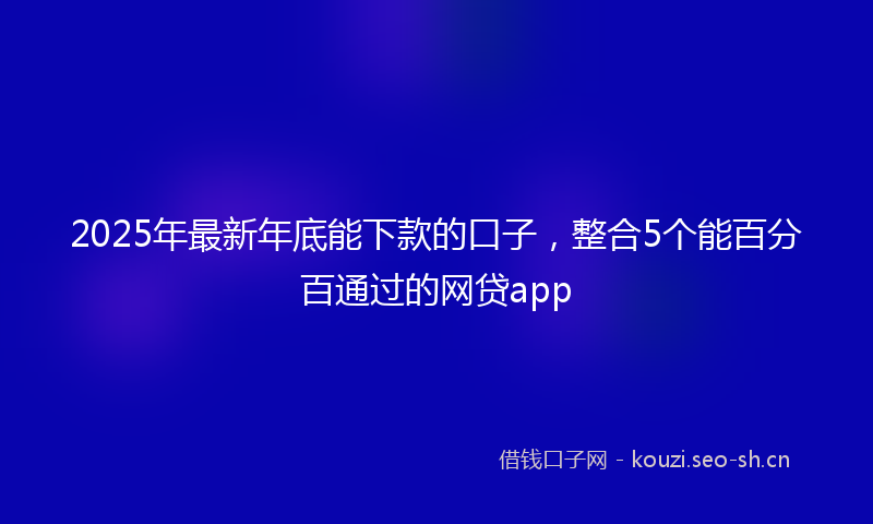 2025年最新年底能下款的口子，整合5个能百分百通过的网贷app