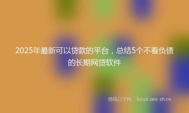 2025年最新可以贷款的平台，总结5个不看负债的长期网贷软件