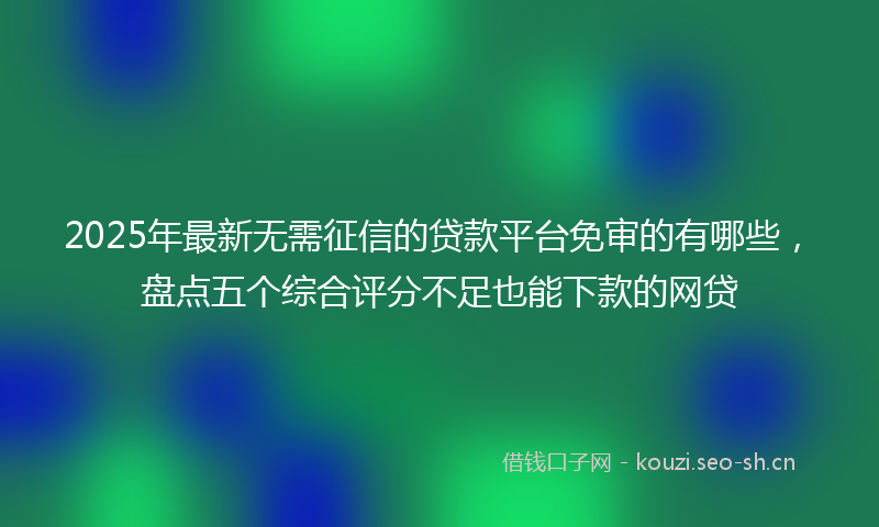 2025年最新无需征信的贷款平台免审的有哪些，盘点五个综合评分不足也能下款的网贷