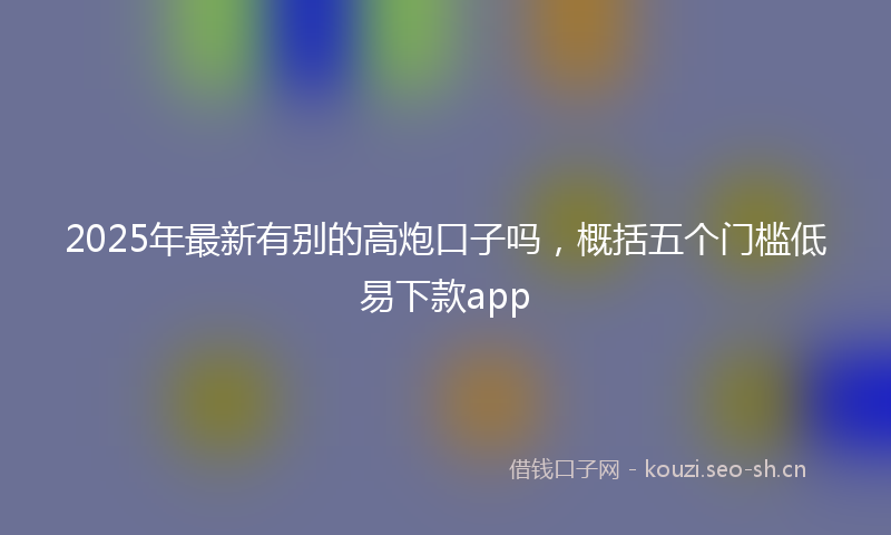 2025年最新有别的高炮口子吗，概括五个门槛低易下款app
