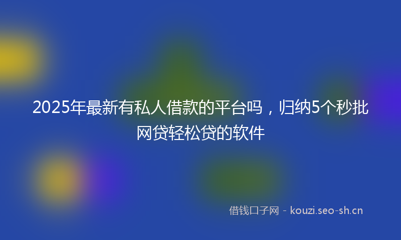 2025年最新有私人借款的平台吗，归纳5个秒批网贷轻松贷的软件