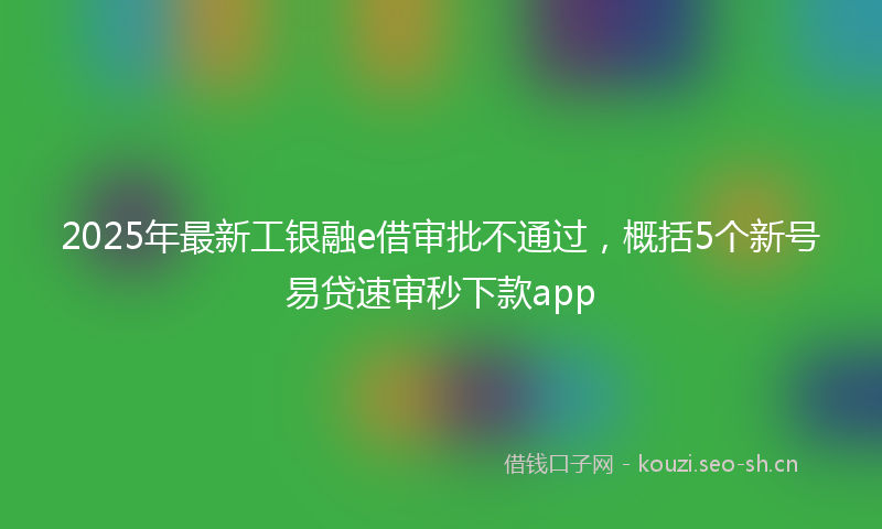 2025年最新工银融e借审批不通过，概括5个新号易贷速审秒下款app
