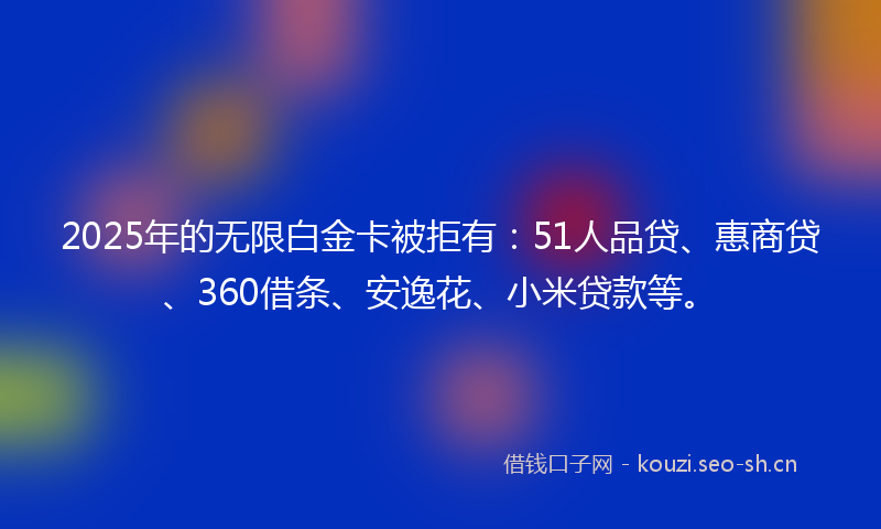 2025年的无限白金卡被拒有：51人品贷、惠商贷、360借条、安逸花、小米贷款等。
