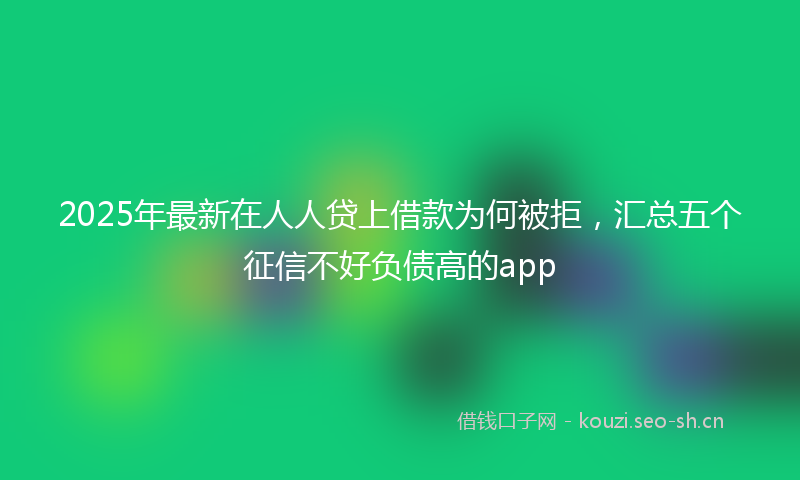 2025年最新在人人贷上借款为何被拒，汇总五个征信不好负债高的app