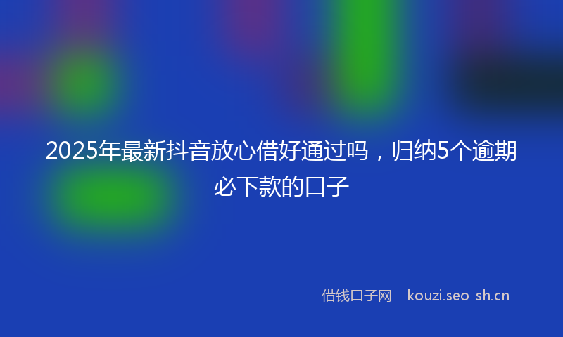 2025年最新抖音放心借好通过吗，归纳5个逾期必下款的口子