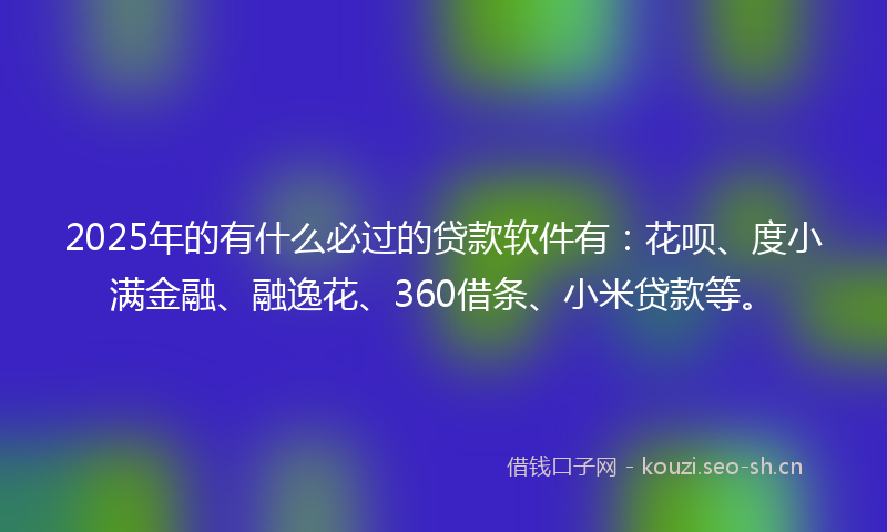 2025年的有什么必过的贷款软件有：花呗、度小满金融、融逸花、360借条、小米贷款等。