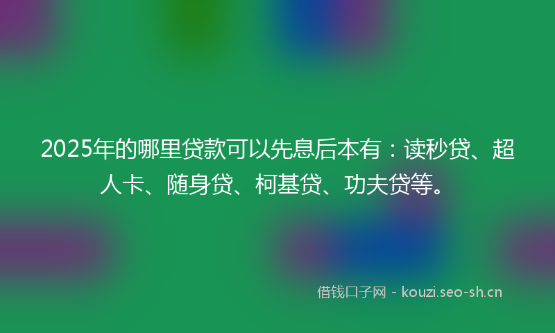 2025年的哪里贷款可以先息后本有：读秒贷、超人卡、随身贷、柯基贷、功夫贷等。