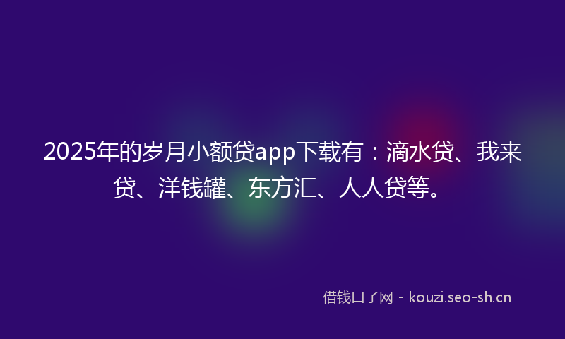 2025年的岁月小额贷app下载有：滴水贷、我来贷、洋钱罐、东方汇、人人贷等。