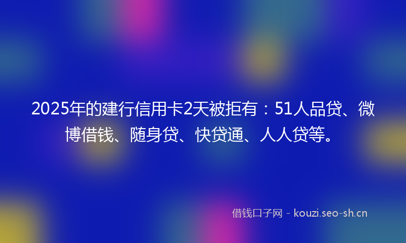2025年的建行信用卡2天被拒有：51人品贷、微博借钱、随身贷、快贷通、人人贷等。