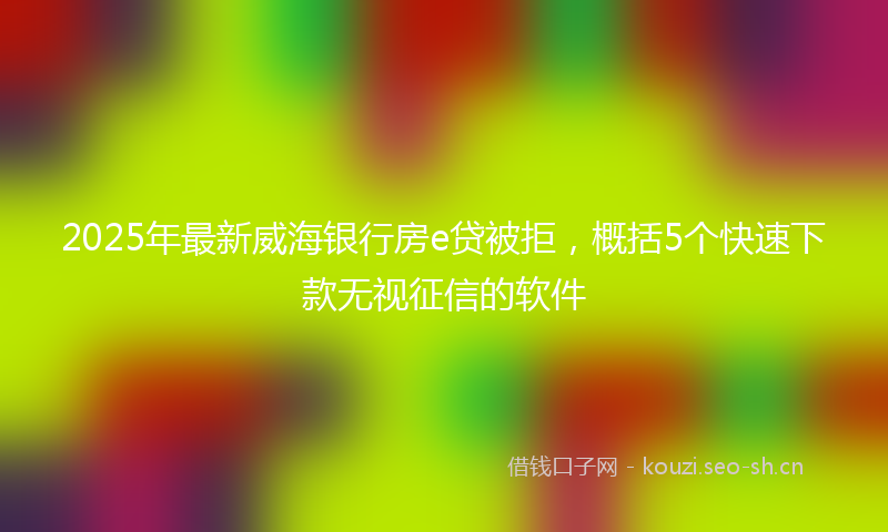 2025年最新威海银行房e贷被拒，概括5个快速下款无视征信的软件