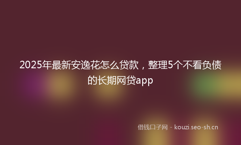 2025年最新安逸花怎么贷款，整理5个不看负债的长期网贷app