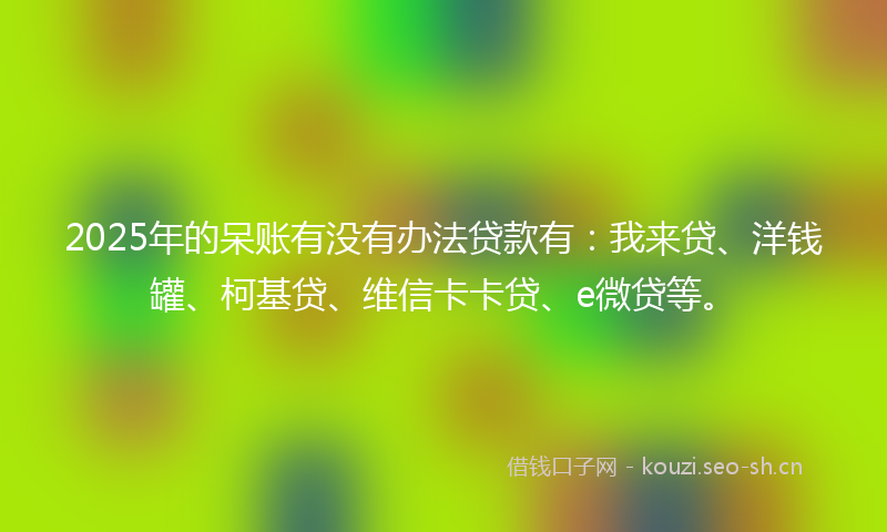 2025年的呆账有没有办法贷款有：我来贷、洋钱罐、柯基贷、维信卡卡贷、e微贷等。