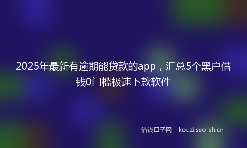 2025年最新有逾期能贷款的app，汇总5个黑户借钱0门槛极速下款软件