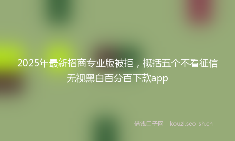2025年最新招商专业版被拒，概括五个不看征信无视黑白百分百下款app