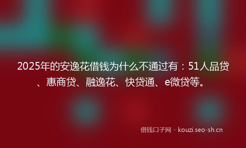 2025年的安逸花借钱为什么不通过有：51人品贷、惠商贷、融逸花、快贷通、e微贷等。