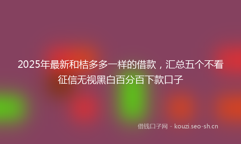 2025年最新和桔多多一样的借款，汇总五个不看征信无视黑白百分百下款口子