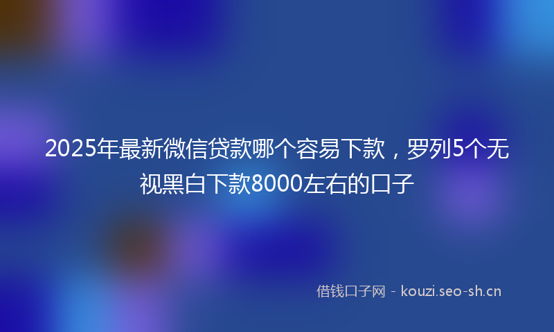2025年最新微信贷款哪个容易下款，罗列5个无视黑白下款8000左右的口子