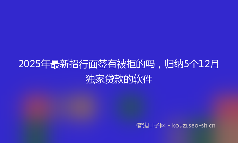 2025年最新招行面签有被拒的吗，归纳5个12月独家贷款的软件