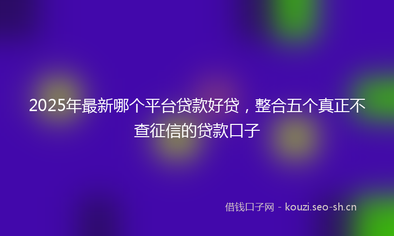 2025年最新哪个平台贷款好贷，整合五个真正不查征信的贷款口子
