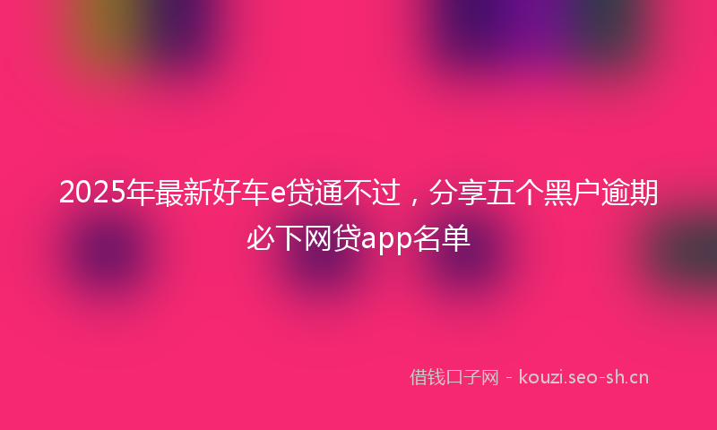2025年最新好车e贷通不过，分享五个黑户逾期必下网贷app名单