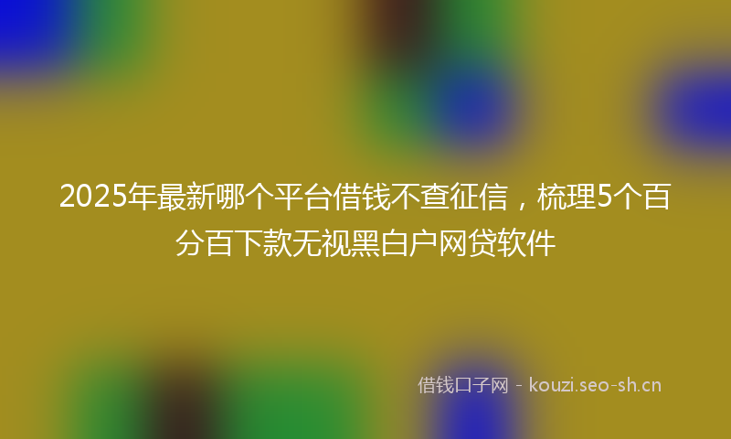 2025年最新哪个平台借钱不查征信，梳理5个百分百下款无视黑白户网贷软件