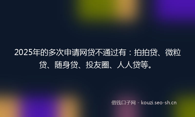 2025年的多次申请网贷不通过有：拍拍贷、微粒贷、随身贷、投友圈、人人贷等。