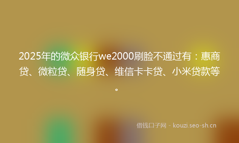 2025年的微众银行we2000刷脸不通过有：惠商贷、微粒贷、随身贷、维信卡卡贷、小米贷款等。