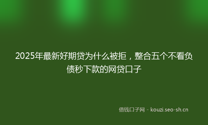 2025年最新好期贷为什么被拒，整合五个不看负债秒下款的网贷口子