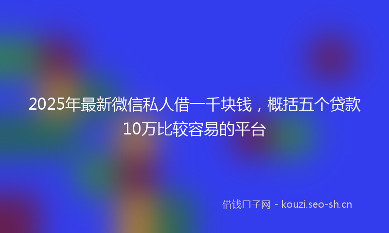 2025年最新微信私人借一千块钱，概括五个贷款10万比较容易的平台