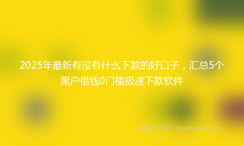 2025年最新有没有什么下款的好口子，汇总5个黑户借钱0门槛极速下款软件